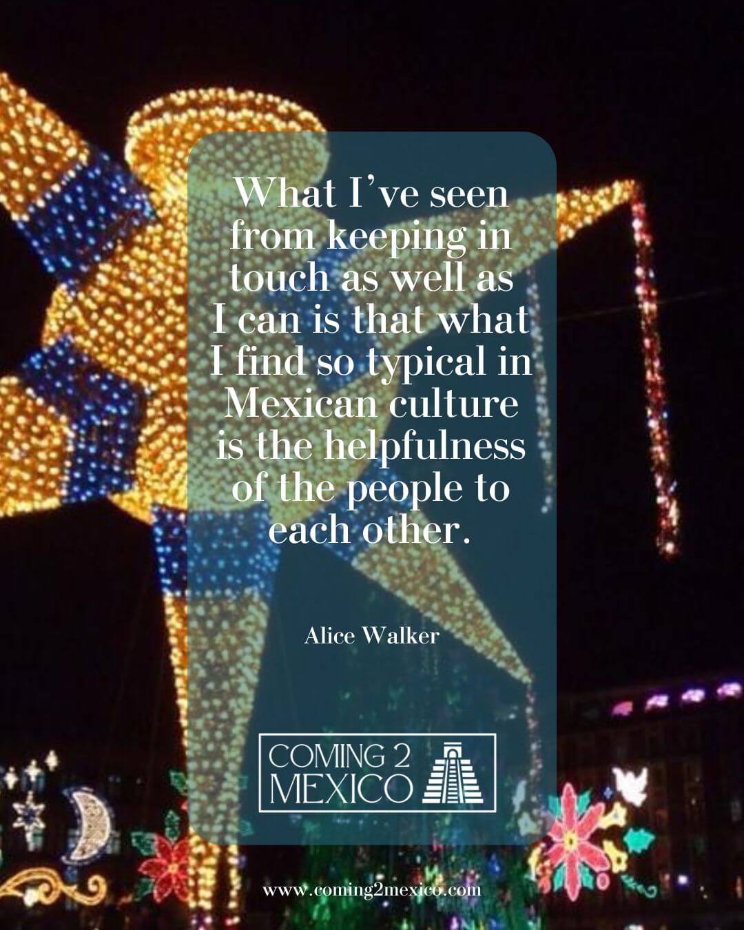 “What I’ve seen from keeping in touch as well as I can is that what I find so typical in Mexican culture is the helpfulness of the people to each other." - Alice Walker