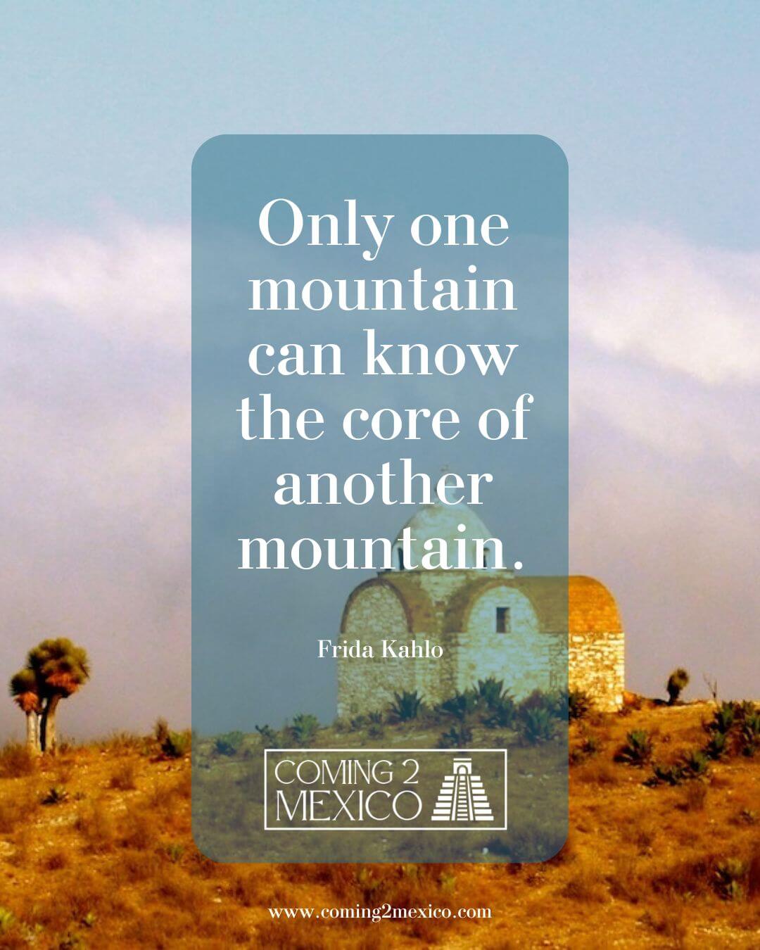“Only one mountain can know the core of another mountain.” - Frida Kahlo