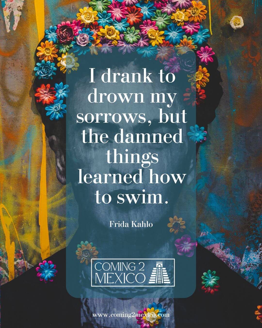 "I drank to drown my sorrows, but the damned things learned how to swim." — Frida Kahlo
