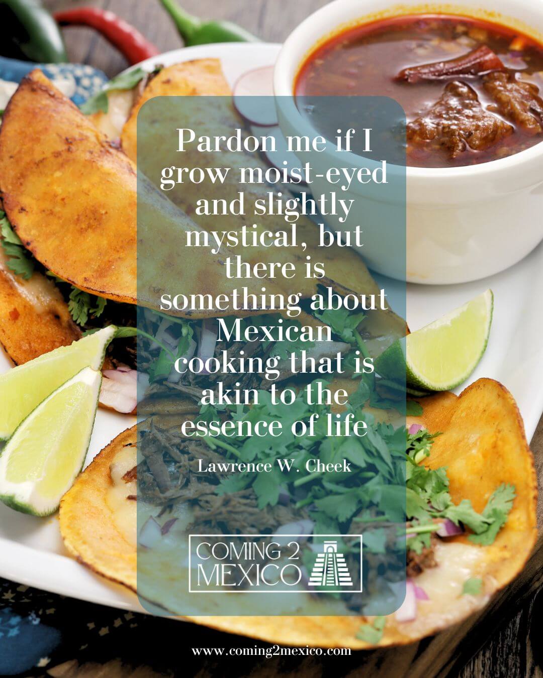 "Pardon me if I grow moist-eyed and slightly mystical, but there is something about Mexican cooking that is akin to the essence of life." Lawrence W. Cheek